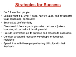 Strategies for Success Don't force it on people Explain what it is, what it does, how it's used, and its' benefits to all concerned, continually Emphasize confidentiality Disconnect it from any compensation decisions (raises, bonuses, etc.) - make it developmental Provide information on its purpose and process to assessors Conduct structured feedback workshops for feedback recipients Spend time with those people having difficulty with their feedback 