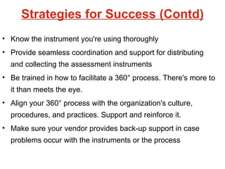 Strategies for Success (Contd) Know the instrument you're using thoroughly Provide seamless coordination and support for distributing and collecting the assessment instruments Be trained in how to facilitate a 360° process. There's more to it than meets the eye. Align your 360° process with the organization's culture, procedures, and practices. Support and reinforce it. Make sure your vendor provides back-up support in case problems occur with the instruments or the process  