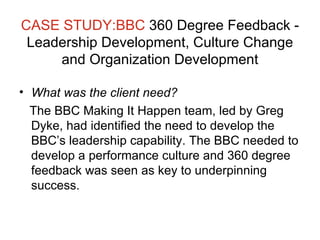 CASE STUDY:BBC  360 Degree Feedback - Leadership Development, Culture Change and Organization Development What was the client need? The BBC Making It Happen team, led by Greg Dyke, had identified the need to develop the BBC’s leadership capability. The BBC needed to develop a performance culture and 360 degree feedback was seen as key to underpinning success. 