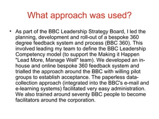 What approach was used? As part of the BBC Leadership Strategy Board, I led the planning, development and roll-out of a bespoke 360 degree feedback system and process (BBC 360). This involved leading my team to define the BBC Leadership Competency model (to support the Making it Happen "Lead More, Manage Well" team). We developed an in-house and online bespoke 360 feedback system and trialled the approach around the BBC with willing pilot groups to establish acceptance. The paperless data-collection approach (integrated into the BBC's e-mail and e-learning systems) facilitated very easy administration. We also trained around seventy BBC people to become facilitators around the corporation.  