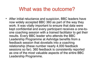 What was the outcome? After initial reluctance and suspicion, BBC leaders have now widely accepted BBC 360 as part of the way they work. It was vitally important to ensure that data were kept confidential and every participant receives a one-to-one coaching session with a trained facilitator to get their results. Every BBC leader who attends the BBC Leadership Programme at Ashridge benefits from a feedback session that dovetails into a coaching relationship (these number nearly 4,000 feedback sessions so far). 360 feedback is consistently reported as one of the most valuable aspects of the entire BBC Leadership Programme. 