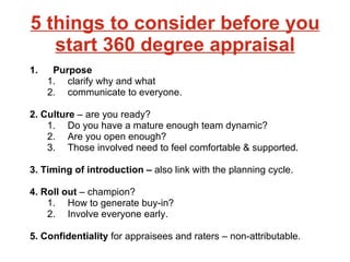 5 things to consider before you start 360 degree appraisal Purpose  clarify why and what  communicate to everyone. 2. Culture  – are you ready?  Do you have a mature enough team dynamic?  Are you open enough?  Those involved need to feel comfortable & supported.   3. Timing of introduction –  also link with the planning cycle.  4. Roll out  – champion?  How to generate buy-in?  Involve everyone early. 5. Confidentiality  for appraisees and raters – non-attributable.  