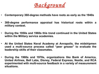 Background Contemporary 360-degree methods have roots as early as the 1940s 360-degree performance appraisal has historical roots within a military context. During the 1950s and 1960s this trend continued in the United States within the Military service academies.  At the United States Naval Academy at Annapolis, the midshipmen used a multi-source process called “peer grease” to evaluate the leadership skills of their classmates.  During the 1960s and 1970s, organizations like Bank of America, United Airlines, Bell Labs, Disney, Federal Express, Nestle, and RCA experimented with multi-source feedback in a variety of measurement situations. 