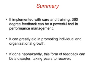 Summary If implemented with care and training, 360 degree feedback can be a powerful tool in performance management. It can greatly aid in promoting individual and organizational growth. If done haphazardly, this form of feedback can be a disaster, taking years to recover. 