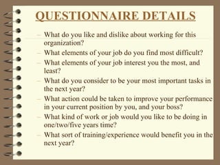 What do you like and dislike about working for this organization? What elements of your job do you find most difficult? What elements of your job interest you the most, and least? What do you consider to be your most important tasks in the next year? What action could be taken to improve your performance in your current position by you, and your boss? What kind of work or job would you like to be doing in one/two/five years time? What sort of training/experience would benefit you in the next year? QUESTIONNAIRE DETAILS 