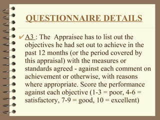 A3  : The  Appraisee has to list out the objectives he had set out to achieve in the past 12 months (or the period covered by this appraisal) with the measures or standards agreed - against each comment on achievement or otherwise, with reasons where appropriate. Score the performance against each objective (1-3 = poor, 4-6 = satisfactory, 7-9 = good, 10 = excellent) QUESTIONNAIRE DETAILS 