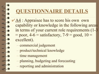 A4  : Appraisee has to score his own  own capability or knowledge in the following areas in terms of your current role requirements (1-3 = poor, 4-6 = satisfactory, 7-9 = good, 10 = excellent).  commercial judgement product/technical knowledge time management planning, budgeting and forecasting reporting and administration QUESTIONNAIRE DETAILS 
