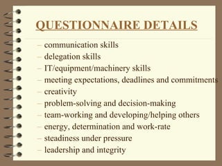 communication skills delegation skills IT/equipment/machinery skills meeting expectations, deadlines and commitments creativity problem-solving and decision-making team-working and developing/helping others energy, determination and work-rate steadiness under pressure leadership and integrity QUESTIONNAIRE DETAILS 