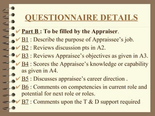 Part B   : To be filled by the Appraiser . B1  : Describe the purpose of Appraissee’s job. B2  : Reviews discussion pts in A2. B3  : Reviews Appraisee’s objectives as given in A3. B4  : Scores the Appraisee’s knowledge or capability as given in A4. B5  : Discusses appraisee’s career direction . B6  : Comments on competencies in current role and potential for next role or roles. B7  : Comments upon the T & D support required QUESTIONNAIRE DETAILS 