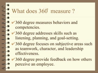 What does 360 ̊ measure ? 360 degree measures behaviors and competencies. 360 degree addresses skills such as listening, planning, and goal-setting. 360 degree focuses on subjective areas such as teamwork, character, and leadership effectiveness. 360 degree provide feedback on how others perceive an employee. 