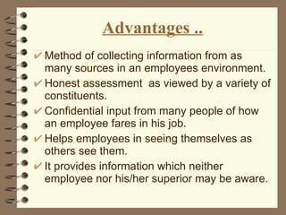 Advantages .. Method of collecting information from as many sources in an employees environment. Honest assessment  as viewed by a variety of constituents. Confidential input from many people of how an employee fares in his job. Helps employees in seeing themselves as others see them. It provides information which neither  employee nor his/her superior may be aware. 