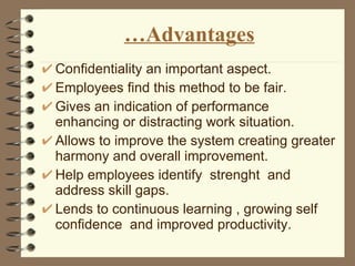 … Advantages Confidentiality an important aspect. Employees find this method to be fair. Gives an indication of performance  enhancing or distracting work situation. Allows to improve the system creating greater harmony and overall improvement. Help employees identify  strenght  and address skill gaps. Lends to continuous learning , growing self confidence  and improved productivity. 