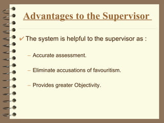 Advantages to the Supervisor  The system is helpful to the supervisor as : Accurate assessment. Eliminate accusations of favouritism. Provides greater Objectivity. 