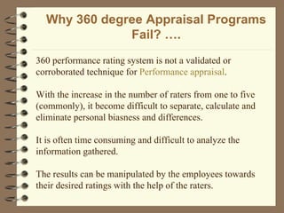 Why 360 degree Appraisal Programs Fail? …. 360 performance rating system is not a validated or corroborated technique for  Performance appraisal . With the increase in the number of raters from one to five (commonly), it become difficult to separate, calculate and eliminate personal biasness and differences. It is often time consuming and difficult to analyze the information gathered.  The results can be manipulated by the employees towards their desired ratings with the help of the raters. 