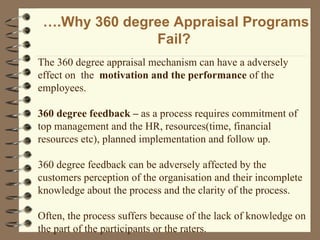 … .Why 360 degree Appraisal Programs Fail?  The 360 degree appraisal mechanism can have a adversely effect on  the  motivation and the performance  of the employees. 360 degree feedback –  as a process requires commitment of top management and the HR, resources(time, financial resources etc), planned implementation and follow up. 360 degree feedback can be adversely affected by the customers perception of the organisation and their incomplete knowledge about the process and the clarity of the process. Often, the process suffers because of the lack of knowledge on the part of the participants or the raters. 