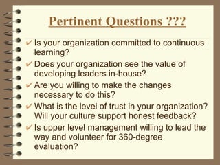 Pertinent Questions ??? Is your organization committed to continuous learning? Does your organization see the value of developing leaders in-house? Are you willing to make the changes necessary to do this? What is the level of trust in your organization? Will your culture support honest feedback? Is upper level management willing to lead the way and volunteer for 360-degree evaluation? 