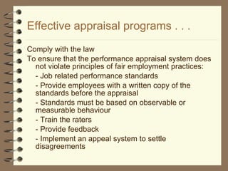 Effective appraisal programs . . . Comply with the law To ensure that the performance appraisal system does not violate principles of fair employment practices: - Job related performance standards - Provide employees with a written copy of the standards before the appraisal - Standards must be based on observable or measurable behaviour - Train the raters - Provide feedback - Implement an appeal system to settle disagreements 
