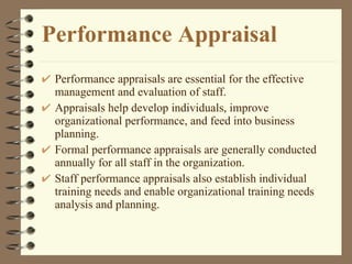 Performance Appraisal Performance appraisals are essential for the effective management and evaluation of staff. Appraisals help develop individuals, improve organizational performance, and feed into business planning. Formal performance appraisals are generally conducted annually for all staff in the organization.  Staff performance appraisals also establish individual training needs and enable organizational training needs analysis and planning.  