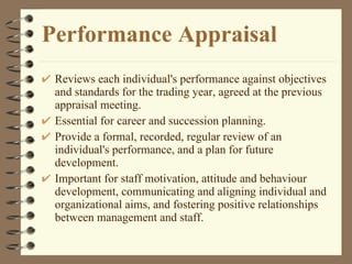 Performance Appraisal Reviews each individual's performance against objectives and standards for the trading year, agreed at the previous appraisal meeting.  Essential for career and succession planning.  Provide a formal, recorded, regular review of an individual's performance, and a plan for future development.  Important for staff motivation, attitude and behaviour development, communicating and aligning individual and organizational aims, and fostering positive relationships between management and staff.  