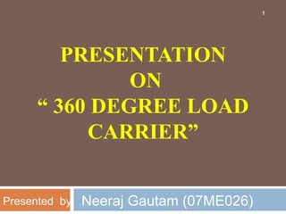 PRESENTATION
ON
“ 360 DEGREE LOAD
CARRIER”
1
Neeraj Gautam (07ME026)
Presented by:
 