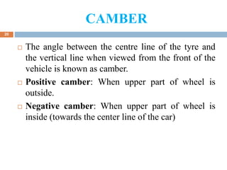 CAMBER
20
 The angle between the centre line of the tyre and
the vertical line when viewed from the front of the
vehicle is known as camber.
 Positive camber: When upper part of wheel is
outside.
 Negative camber: When upper part of wheel is
inside (towards the center line of the car)
 