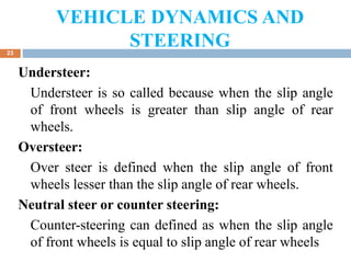 VEHICLE DYNAMICS AND
STEERING
23
Understeer:
Understeer is so called because when the slip angle
of front wheels is greater than slip angle of rear
wheels.
Oversteer:
Over steer is defined when the slip angle of front
wheels lesser than the slip angle of rear wheels.
Neutral steer or counter steering:
Counter-steering can defined as when the slip angle
of front wheels is equal to slip angle of rear wheels
 