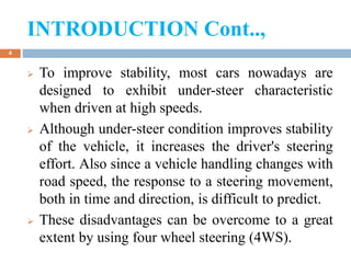 INTRODUCTION Cont..,
4
 To improve stability, most cars nowadays are
designed to exhibit under-steer characteristic
when driven at high speeds.
 Although under-steer condition improves stability
of the vehicle, it increases the driver's steering
effort. Also since a vehicle handling changes with
road speed, the response to a steering movement,
both in time and direction, is difficult to predict.
 These disadvantages can be overcome to a great
extent by using four wheel steering (4WS).
 