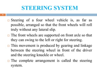 STEERING SYSTEM
5
 Steering of a four wheel vehicle is, as far as
possible, arranged so that the front wheels will roll
truly without any lateral slip.
 The front wheels are supported on front axle so that
they can swing to the left or right for steering.
 This movement is produced by gearing and linkage
between the steering wheel in front of the driver
and the steering knuckle or wheel.
 The complete arrangement is called the steering
system.
 