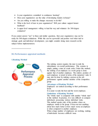 Is your organization committed to continuous learning?
 Does your organization see the value of developing leaders in-house?
 Are you willing to make the changes necessary to do this?
 What is the level of trust in your organization? Will your culture support honest
feedback?
 Is upper level management willing to lead the way and volunteer for 360-degree
evaluation?
If you cannot answer “yes” to these and similar questions, then your organization may not be
ready for 360-degree evaluations. While this can be a powerful and positive tool when tied to
strategic goals and individual development, you might consider doing more research on the
subject before implementation.
==================
III. Performance appraisal methods
1.Ranking Method
The ranking system requires the rater to rank his
subordinates on overall performance. This consists in
simply putting a man in a rank order. Under this method,
the ranking of an employee in a work group is done
against that of another employee. The relative position of
each employee is tested in terms of his numerical rank. It
may also be done by ranking a person on his job
performance against another member of the competitive
group.
Advantages of Ranking Method
i. Employees are ranked according to their performance
levels.
ii. It is easier to rank the best and the worst employee.
Limitations of Ranking Method
i. The “whole man” is compared with another “whole man”
in this method. In practice, it is very difficult to compare
individuals possessing various individual traits.
ii. This method speaks only of the position where an
employee stands in his group. It does not test anything
about how much better or how much worse an employee
is when compared to another employee.
iii. When a large number of employees are working, ranking
of individuals become a difficult issue.
 