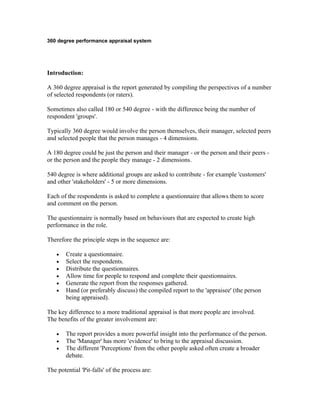 360 degree performance appraisal system




Introduction:

A 360 degree appraisal is the report generated by compiling the perspectives of a number
of selected respondents (or raters).

Sometimes also called 180 or 540 degree - with the difference being the number of
respondent 'groups'.

Typically 360 degree would involve the person themselves, their manager, selected peers
and selected people that the person manages - 4 dimensions.

A 180 degree could be just the person and their manager - or the person and their peers -
or the person and the people they manage - 2 dimensions.

540 degree is where additional groups are asked to contribute - for example 'customers'
and other 'stakeholders' - 5 or more dimensions.

Each of the respondents is asked to complete a questionnaire that allows them to score
and comment on the person.

The questionnaire is normally based on behaviours that are expected to create high
performance in the role.

Therefore the principle steps in the sequence are:

    •   Create a questionnaire.
    •   Select the respondents.
    •   Distribute the questionnaires.
    •   Allow time for people to respond and complete their questionnaires.
    •   Generate the report from the responses gathered.
    •   Hand (or preferably discuss) the compiled report to the 'appraisee' (the person
        being appraised).

The key difference to a more traditional appraisal is that more people are involved.
The benefits of the greater involvement are:

    •   The report provides a more powerful insight into the performance of the person.
    •   The 'Manager' has more 'evidence' to bring to the appraisal discussion.
    •   The different 'Perceptions' from the other people asked often create a broader
        debate.

The potential 'Pit-falls' of the process are:
 