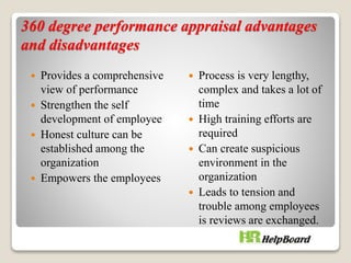 360 degree performance appraisal advantages
and disadvantages
 Provides a comprehensive
view of performance
 Strengthen the self
development of employee
 Honest culture can be
established among the
organization
 Empowers the employees
 Process is very lengthy,
complex and takes a lot of
time
 High training efforts are
required
 Can create suspicious
environment in the
organization
 Leads to tension and
trouble among employees
is reviews are exchanged.
 