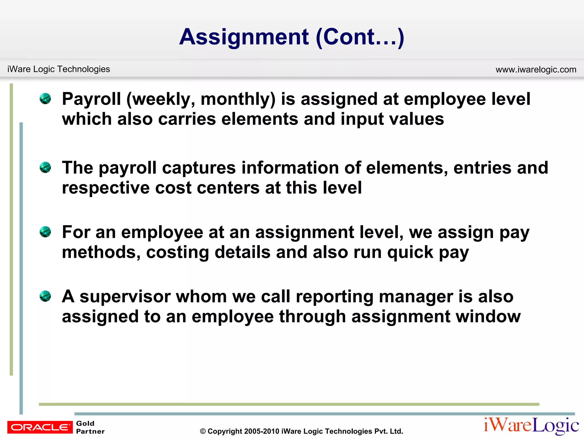 Assignment (Cont…) Payroll (weekly, monthly) is assigned at employee level which also carries elements and input values The payroll captures information of elements, entries and respective cost centers at this level For an employee at an assignment level, we assign pay methods, costing details and also run quick pay  A supervisor whom we call reporting manager is also assigned to an employee through assignment window 