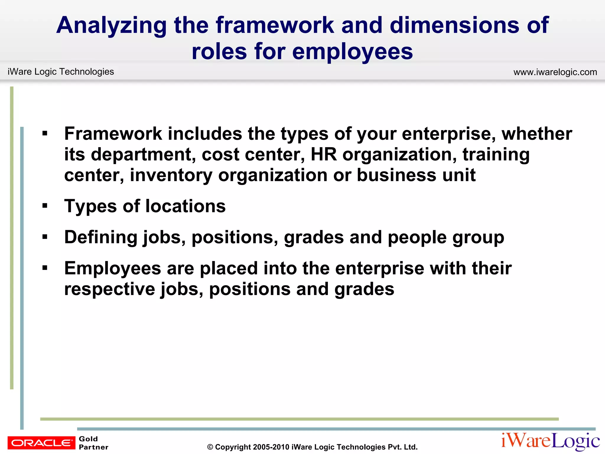 Analyzing the framework and dimensions of roles for employees Framework includes the types of your enterprise, whether its department, cost center, HR organization, training center, inventory organization or business unit  Types of locations  Defining jobs, positions, grades and people group Employees are placed into the enterprise with their respective jobs, positions and grades 