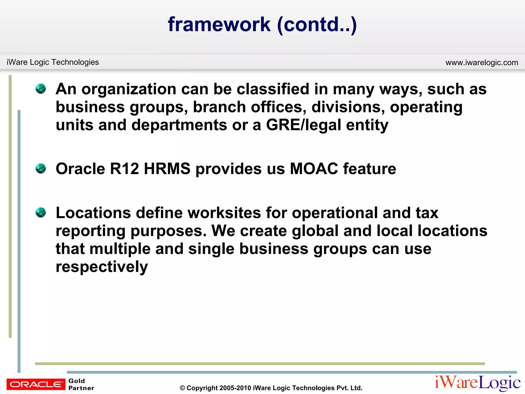 framework (contd..) An organization can be classified in many ways, such as business groups, branch offices, divisions, operating units and departments or a GRE/legal entity Oracle R12 HRMS provides us MOAC feature Locations define worksites for operational and tax reporting purposes. We create global and local locations that multiple and single business groups can use respectively 