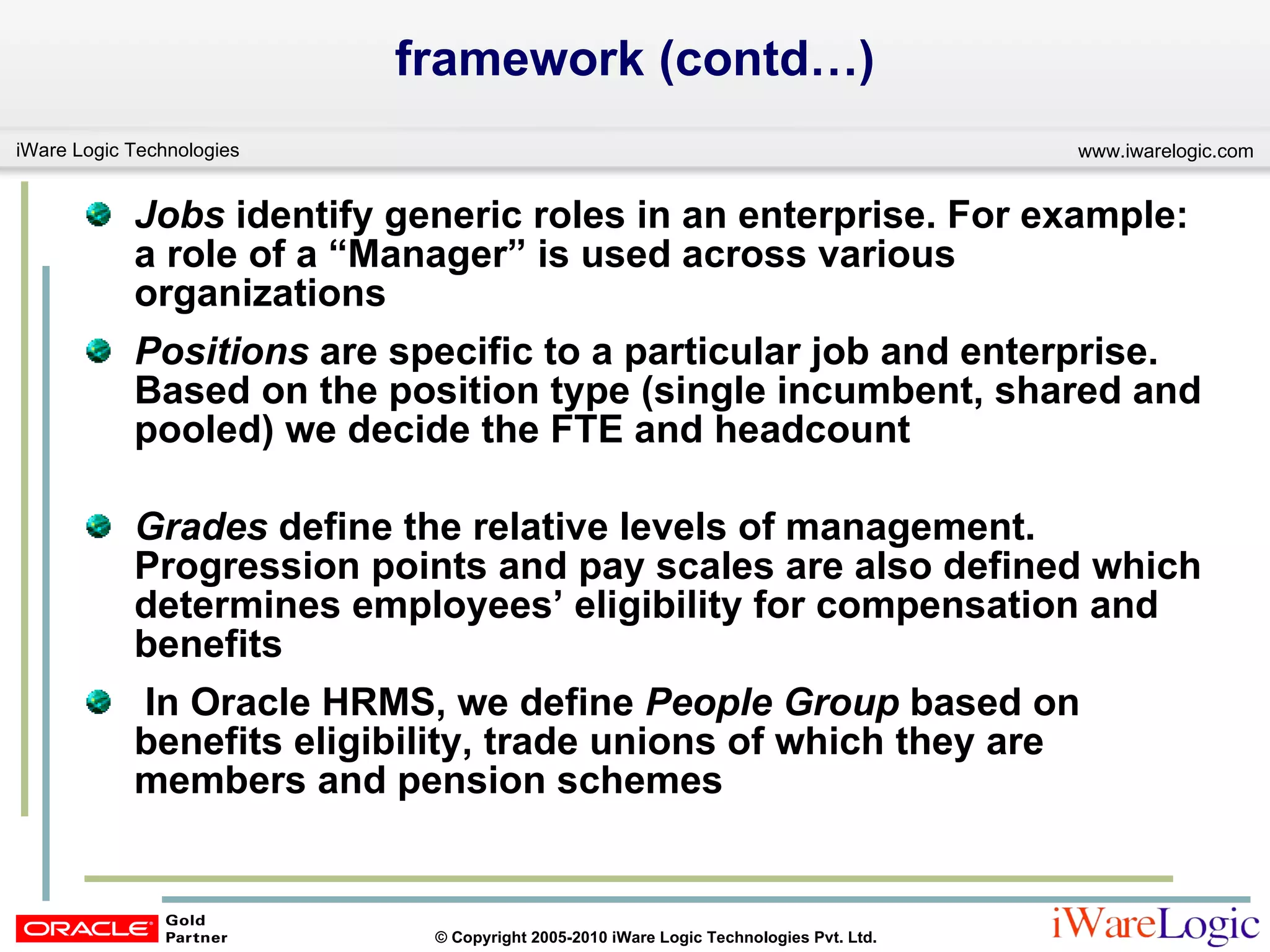 framework (contd…) Jobs  identify generic roles in an enterprise. For example: a role of a “Manager” is used across various organizations Positions  are specific to a particular job and enterprise. Based on the position type (single incumbent, shared and pooled) we decide the FTE and headcount  Grades  define the relative levels of management. Progression points and pay scales are also defined which determines employees’ eligibility for compensation and benefits In Oracle HRMS, we define  People Group  based on benefits eligibility, trade unions of which they are members and pension schemes 