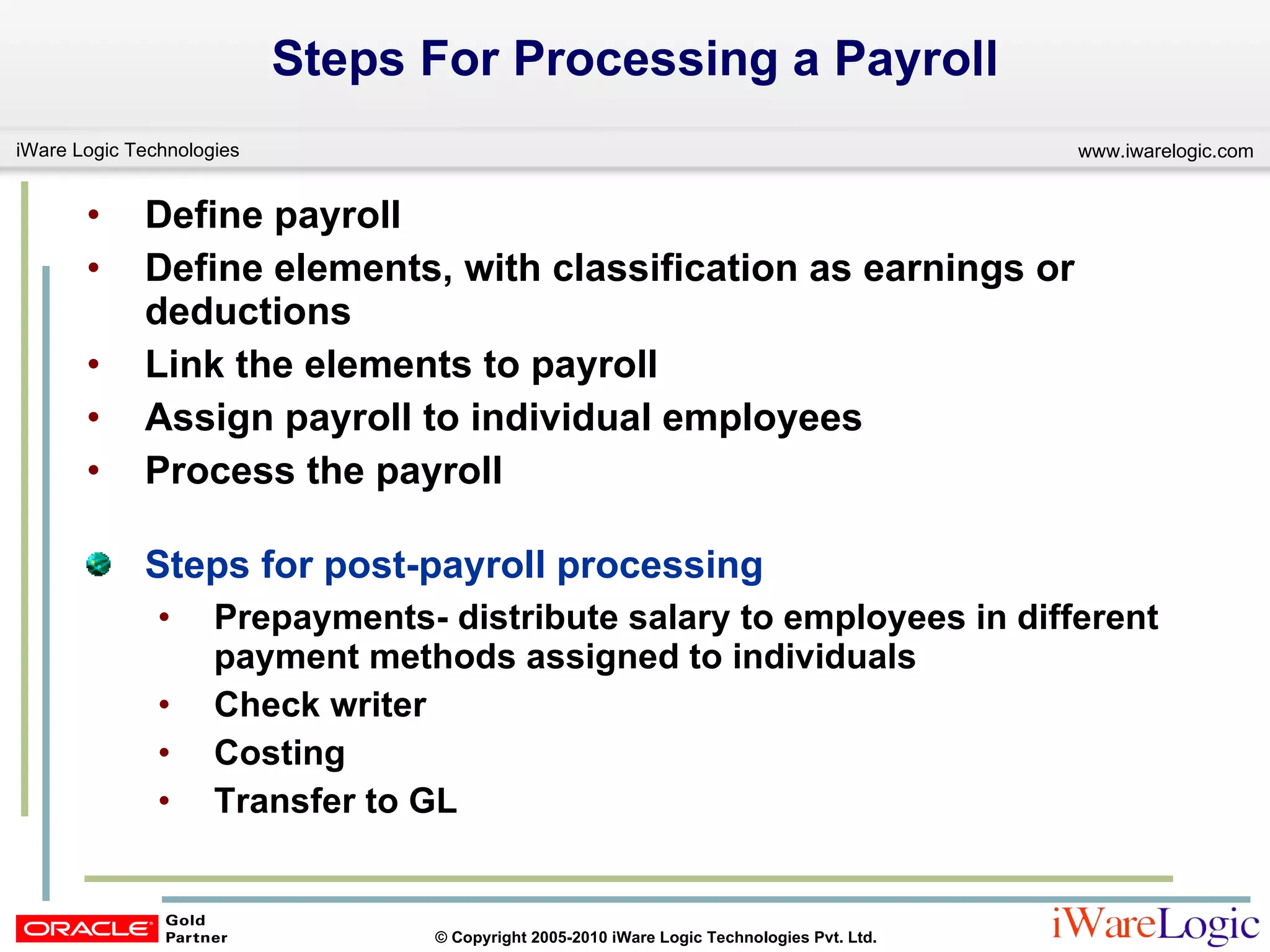 Steps For Processing a Payroll Define payroll Define elements, with classification as earnings or deductions  Link the elements to payroll  Assign payroll to individual employees Process the payroll Steps for post-payroll processing Prepayments- distribute salary to employees in different payment methods assigned to individuals Check writer Costing Transfer to GL 