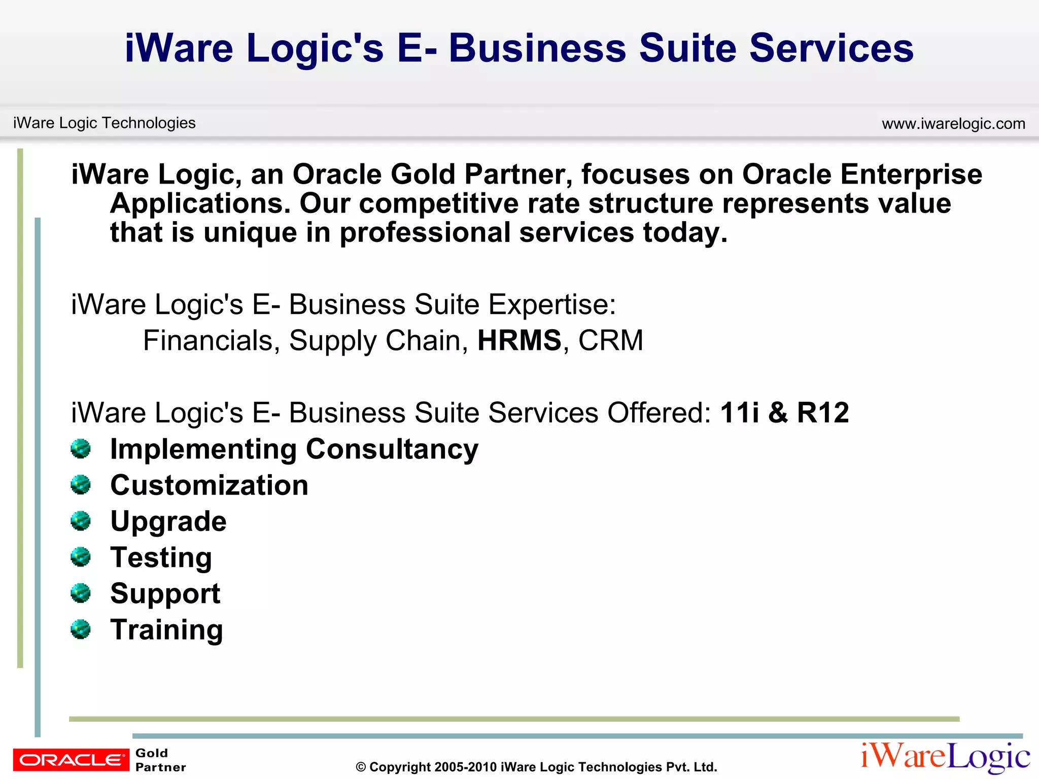 iWare Logic's E- Business Suite Services iWare Logic, an Oracle Gold Partner, focuses on Oracle Enterprise Applications. Our competitive rate structure represents value that is unique in professional services today.  iWare Logic's E- Business Suite Expertise:   Financials, Supply Chain,  HRMS , CRM iWare Logic's E- Business Suite Services Offered:  11i & R12 Implementing Consultancy Customization  Upgrade Testing  Support Training 
