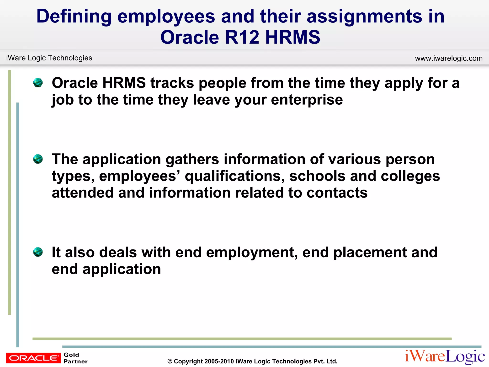 Defining employees and their assignments in Oracle R12 HRMS Oracle HRMS tracks people from the time they apply for a job to the time they leave your enterprise The application gathers information of various person types, employees’ qualifications, schools and colleges attended and information related to contacts It also deals with end employment, end placement and end application 