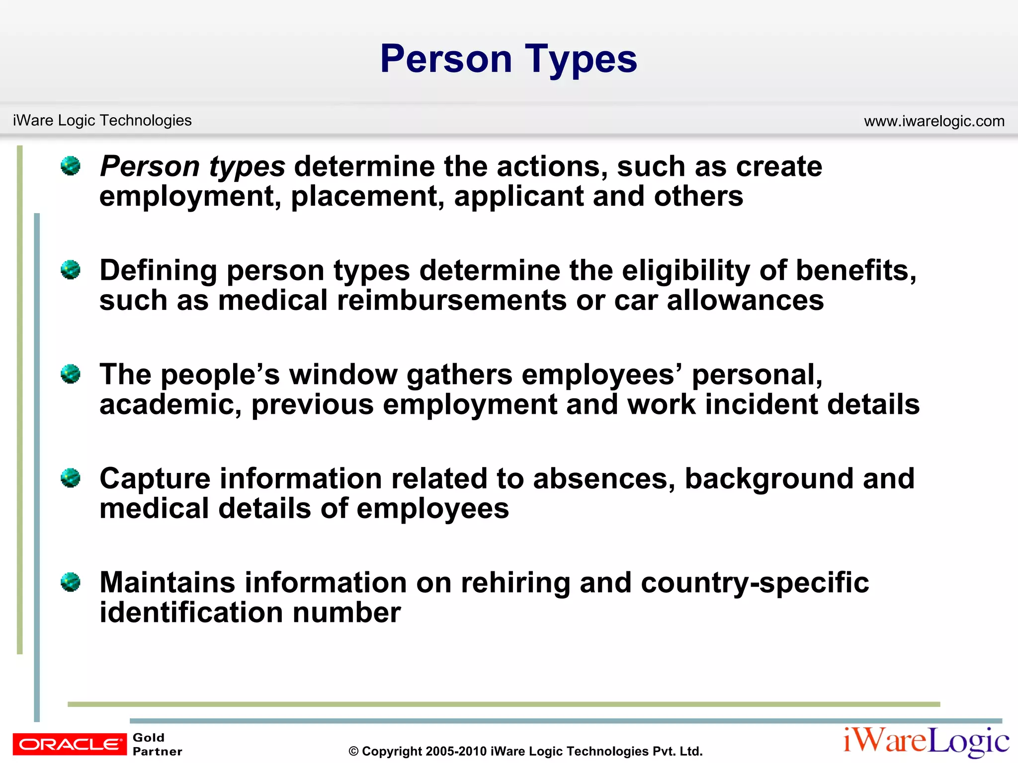 Person Types Person types  determine the actions, such as create employment, placement, applicant and others  Defining person types determine the eligibility of benefits, such as medical reimbursements or car allowances  The people’s window gathers employees’ personal, academic, previous employment and work incident details Capture information related to absences, background and medical details of employees Maintains information on rehiring and country-specific identification number 