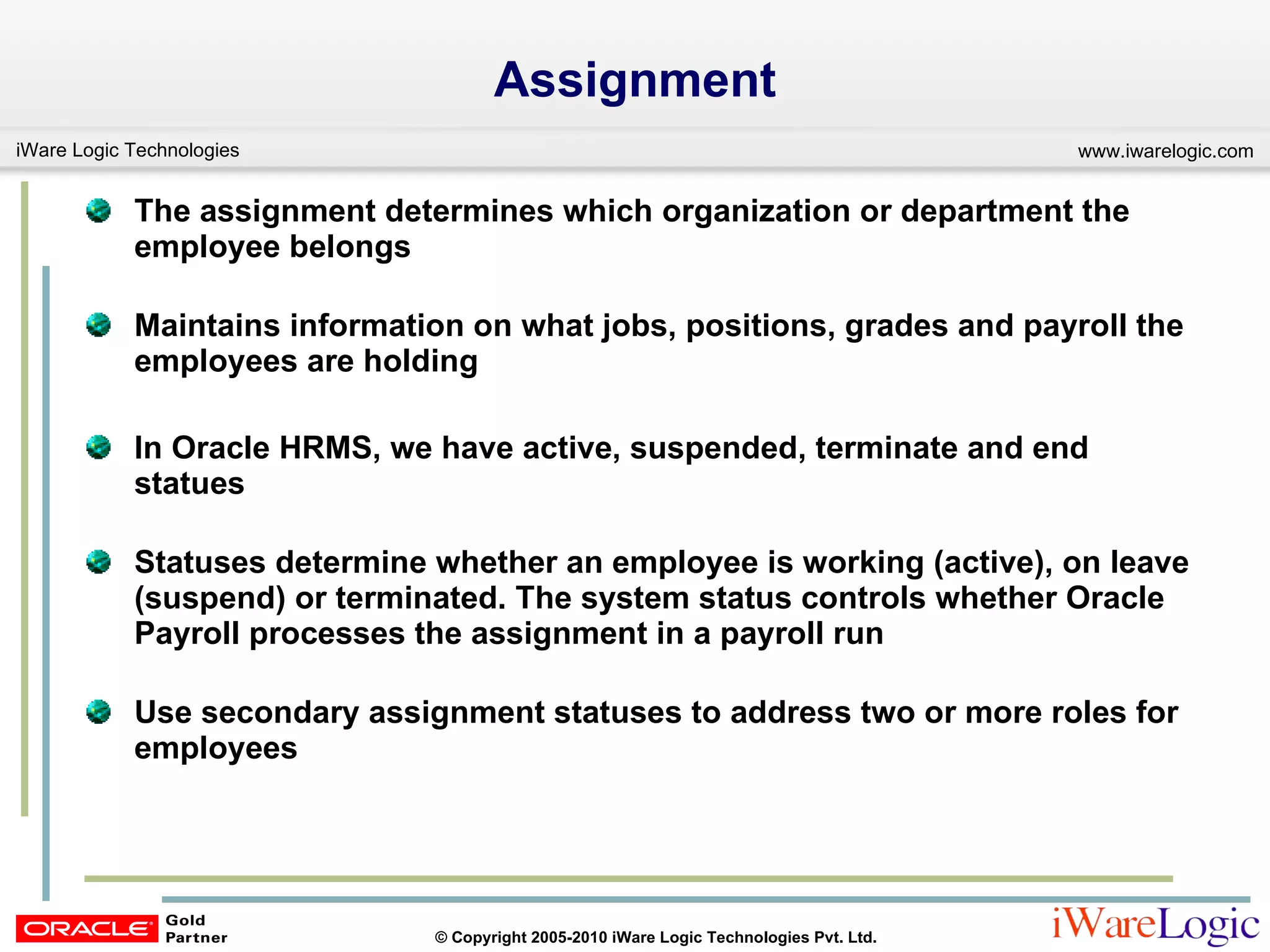Assignment The assignment determines which organization or department the  employee belongs Maintains information on what jobs, positions, grades and payroll the employees are holding In Oracle HRMS, we have active, suspended, terminate and end statues  Statuses determine whether an employee is working (active), on leave (suspend) or terminated. The system status controls whether Oracle Payroll processes the assignment in a payroll run  Use secondary assignment statuses to address two or more roles for employees 