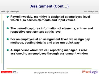 Assignment (Cont…) Payroll (weekly, monthly) is assigned at employee level which also carries elements and input values The payroll captures information of elements, entries and respective cost centers at this level For an employee at an assignment level, we assign pay methods, costing details and also run quick pay  A supervisor whom we call reporting manager is also assigned to an employee through assignment window 