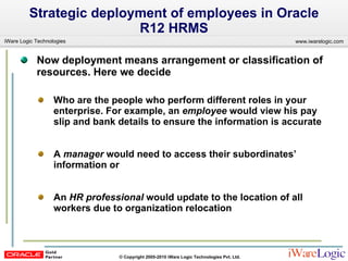 Now deployment means arrangement or classification of resources. Here we decide  Who are the people who perform different roles in your enterprise. For example, an  employee  would view his pay slip and bank details to ensure the information is accurate A  manager  would need to access their subordinates’ information or  An  HR professional  would update to the location of all workers due to organization relocation Strategic deployment of employees in Oracle R12 HRMS 