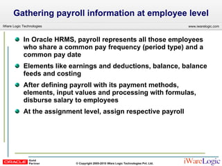 Gathering payroll information at employee level  In Oracle HRMS, payroll represents all those employees who share a common pay frequency (period type) and a common pay date Elements like earnings and deductions, balance, balance feeds and costing  After defining payroll with its payment methods, elements, input values and processing with formulas, disburse salary to employees At the assignment level, assign respective payroll 