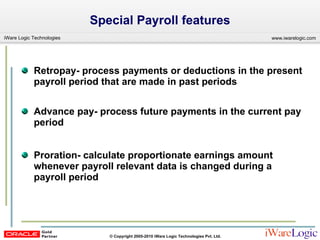 Special Payroll features Retropay- process payments or deductions in the present payroll period that are made in past periods Advance pay- process future payments in the current pay period  Proration- calculate proportionate earnings amount whenever payroll relevant data is changed during a payroll period 