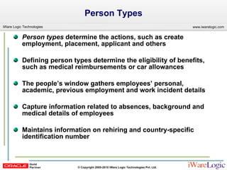 Person Types Person types  determine the actions, such as create employment, placement, applicant and others  Defining person types determine the eligibility of benefits, such as medical reimbursements or car allowances  The people’s window gathers employees’ personal, academic, previous employment and work incident details Capture information related to absences, background and medical details of employees Maintains information on rehiring and country-specific identification number 