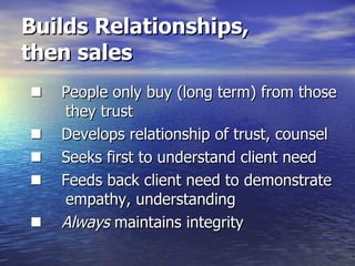Builds Relationships,  then sales       People only buy (long term) from those    they trust       Develops relationship of trust, counsel       Seeks first to understand client need       Feeds back client need to demonstrate  empathy, understanding       Always  maintains integrity 