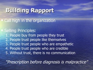 Building Rapport Call high in the organization Selling Principles: 1. People buy from people they trust 2. People trust people like themselves 3. People trust people who are empathetic 4. People trust people who are credible 5. Without trust, there is no communication “ Prescription before diagnosis is malpractice” 