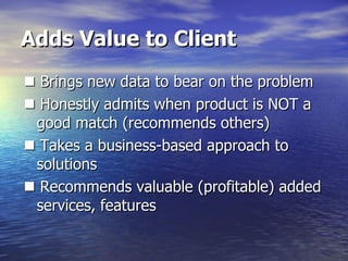 Adds Value to Client    Brings new data to bear on the problem    Honestly admits when product is NOT a good match (recommends others)    Takes a business-based approach to solutions    Recommends valuable (profitable) added services, features 