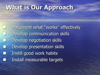 What is Our Approach       Document what “works” effectively        Develop communication skills       Develop negotiation skills       Develop presentation skills       Instill good work habits       Install measurable targets 