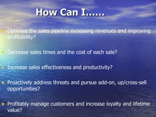 How Can I…… Optimize the sales pipeline increasing revenues and improving profitability? Decrease sales times and the cost of each sale? Increase sales effectiveness and productivity? Proactively address threats and pursue add-on, up/cross-sell opportunities? Profitably manage customers and increase loyalty and lifetime value? Increase revenues through indirect sales channel? 